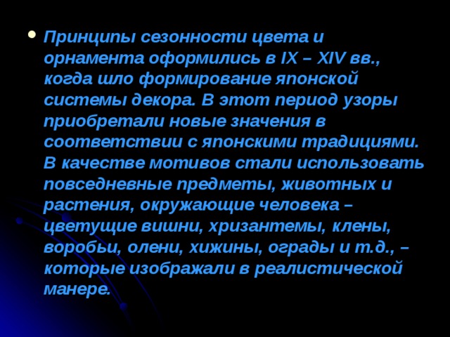 Принципы сезонности цвета и орнамента оформились в IX – XIV вв., когда шло формирование японской системы декора. В этот период узоры приобретали новые значения в соответствии с японскими традициями.  В качестве мотивов стали использовать повседневные предметы, животных и растения, окружающие человека – цветущие вишни, хризантемы, клены, воробьи, олени, хижины, ограды и т.д., – которые изображали в реалистической манере. 