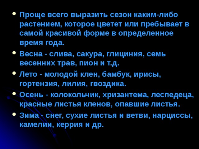 Проще всего выразить сезон каким-либо растением, которое цветет или пребывает в самой красивой форме в определенное время года. Весна - слива, сакура, глициния, семь весенних трав, пион и т.д. Лето - молодой клен, бамбук, ирисы, гортензия, лилия, гвоздика. Осень - колокольчик, хризантема, леспедеца, красные листья кленов, опавшие листья. Зима - снег, сухие листья и ветви, нарциссы, камелии, керрия и др. 