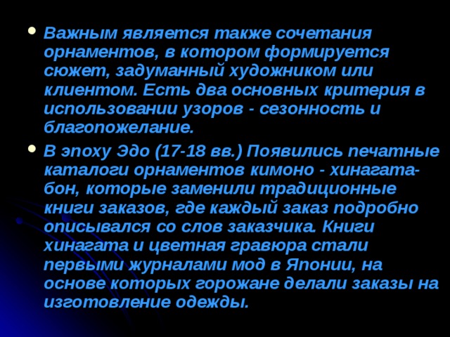 Важным является также сочетания орнаментов, в котором формируется сюжет, задуманный художником или клиентом. Есть два основных критерия в использовании узоров - сезонность и благопожелание. В эпоху Эдо (17-18 вв.) Появились печатные каталоги орнаментов кимоно - хинагата-бон, которые заменили традиционные книги заказов, где каждый заказ подробно описывался со слов заказчика. Книги хинагата и цветная гравюра стали первыми журналами мод в Японии, на основе которых горожане делали заказы на изготовление одежды. 