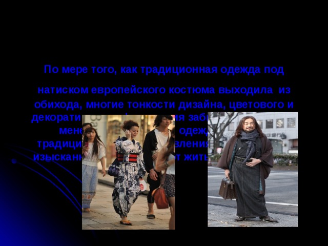 По мере того, как традиционная одежда под натиском европейского костюма выходила  из обихода, многие тонкости дизайна, цветового и декоративного оформления забывались. Тем не менее, национальная одежда вместе с традиционными представлениями о красоте и изысканности продолжают жить и развиваться.    