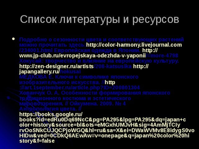 Список литературы и ресурсов Подробно о сезонности цвета и соответствующих растений можно прочитать здесь: http :// color-harmony.livejournal.com /234001.html Европейская одежда в Японии.  http :// www.jp-club.ru / evropejskaya-odezhda-v-yaponii /#more-4798  Хокусай: творчество и влияние на европейскую культуру.  http :// zen-designer.ru / artists /208-katsusika   http :// japangallery.ru / hokusai  МЕДКОВА Е. Ключи к символике японского изобразительного искусства. // http ://art.1september.ru/article.php?ID=200801304  Хованчук О. А. Особенности формирования японского традиционного костюма и эстетического мировоззрения. // Ойкумена. 2009. № 4  Антропология цвета. //  https :// books.google.ru / books?id=edRu0Dq69NcC&pg=PA295&lpg=PA295&dq=japan+color+history&source=bl&ots=eMGxhUMJvH&sig=4AmMjTCIyrvOoSNkCUJQCPjoWGQ&hl=ru&sa=X&ei=DWaWVMv8E8idygS0voHIDw&ved=0CDkQ6AEwAw#v=onepage&q=japan%20color%20history&f=false 