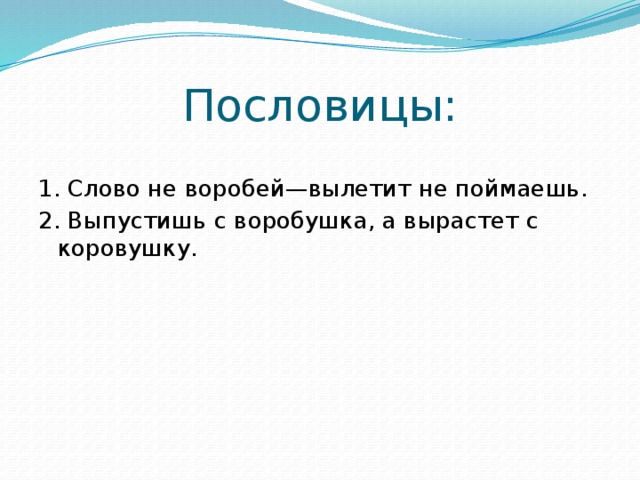 Пословицы: 1. Слово не воробей—вылетит не поймаешь. 2. Выпустишь с воробушка, а вырастет с коровушку. 