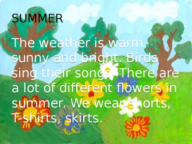 SUMMER The weather is warm, sunny and bright. Birds sing their songs. There are a lot of different flowers in summer. We wear shorts, T-shirts, skirts. 