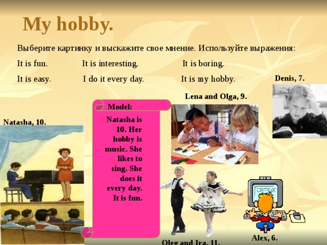 My hobby. Выберите картинку и выскажите свое мнение. Используйте выражения: It is fun. It is interesting. It is boring. It is easy. I do it every day. It is my hobby. Denis, 7. Lena and Olga, 9. Model:   Natasha is 10. Her hobby is music. She likes to sing. She does it every day. It is fun. Natasha, 10. Alex, 6. Oleg and Ira, 11. 