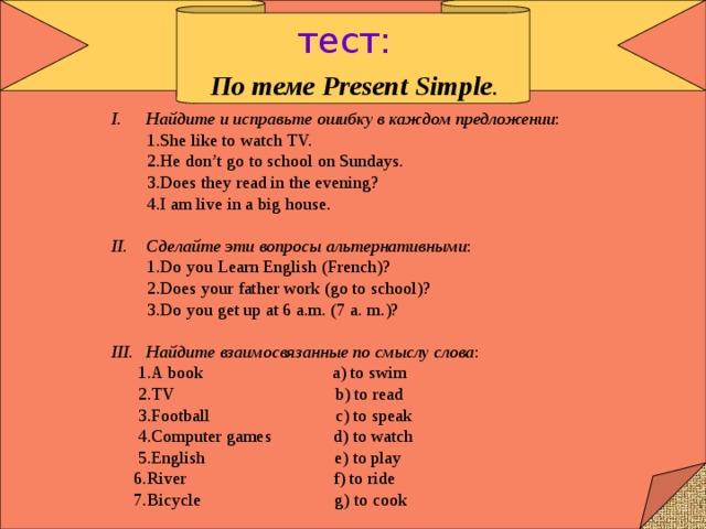 тест: По теме Present Simple . Найдите и исправьте ошибку в каждом предложении :  1.She like to watch TV.  2.He don’t go to school on Sundays.  3.Does they read in the evening?  4.I am live in a big house. Сделайте эти вопросы альтернативными :  1.Do you Learn English (French)?  2.Does your father work (go to school)?  3.Do you get up at 6 a.m. (7 a. m.)? Найдите взаимосвязанные по смыслу слова :  1.A book a) to swim  2.TV b) to read  3.Football c) to speak  4.Computer games d) to watch  5.English e) to play  6.River f) to ride  7.Bicycle g) to cook 