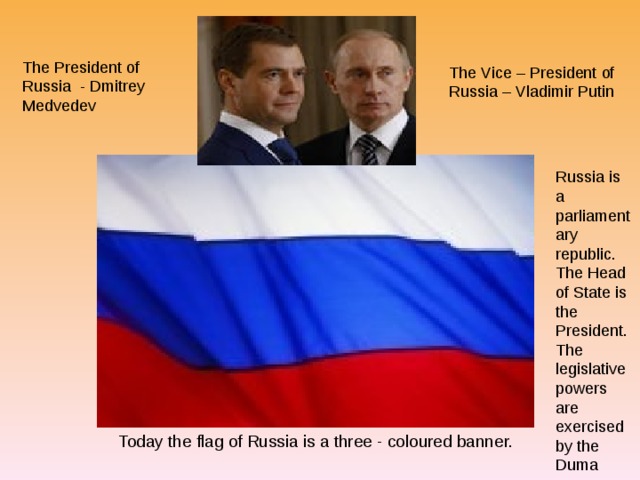 The President of Russia - Dmitrey Medvedev The Vice – President of Russia – Vladimir Putin Russia is a parliamentary republic. The Head of State is the President. The legislative powers are exercised by the Duma Today the flag of Russia is a three - coloured banner. 