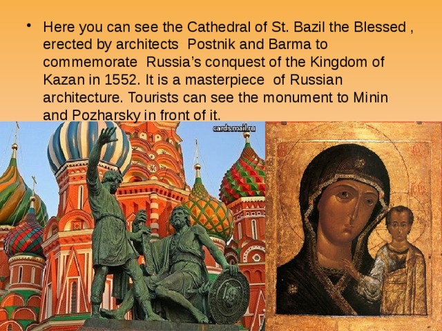 Here you can see the Cathedral of St. Bazil the Blessed , erected by architects Postnik and Barma to commemorate Russia’s conquest of the Kingdom of Kazan in 1552. It is a masterpiece of Russian architecture. Tourists can see the monument to Minin and Pozharsky in front of it. 