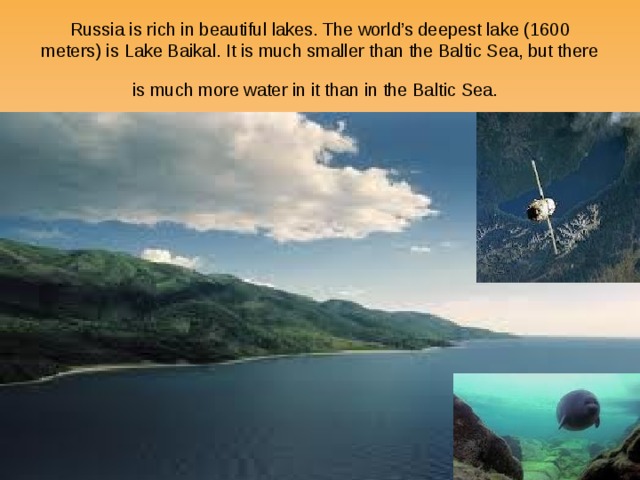 Russia is rich in beautiful lakes. The world’s deepest lake (1600 meters) is Lake Baikal. It is much smaller than the Baltic Sea, but there is much more water in it than in the Baltic Sea.  