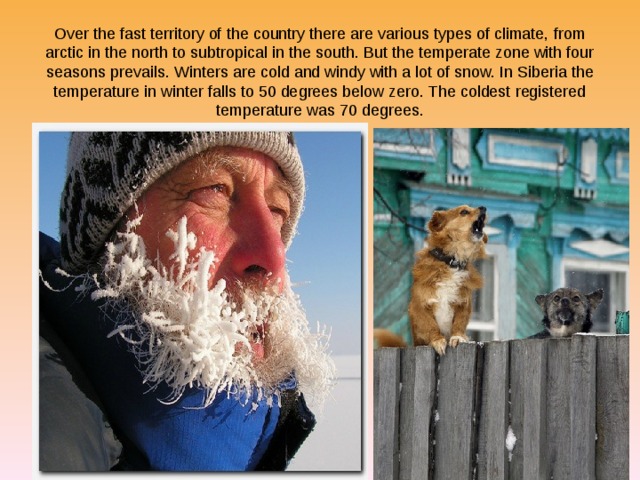 Over the fast territory of the country there are various types of climate, from arctic in the north to subtropical in the south. But the temperate zone with four seasons prevails. Winters are cold and windy with a lot of snow. In Siberia the temperature in winter falls to 50 degrees below zero. The coldest registered temperature was 70 degrees. 
