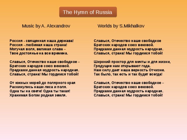  The Hymn of Russia Music by A. Alexandrov Worlds by S.Mikhalkov Россия - священная наша держава! Славься, Отечество наше свободное Россия - любимая наша страна! Братских народов союз вековой. Могучая воля, великая слава – Предками данная мудрость народная. Твое достоянье на все времена. Славься, страна! Мы гордимся тобой!   Широкий простор для мечты и для жизни, Славься, Отечество наше свободное – Грядущие нам открывают года. Братских народов союз вековой. Предками данная мудрость народная. Нам силу дает наша верность Отчизне. Так было, так есть и так будет всегда! Славься, страна! Мы гордимся тобой!   Славься, Отечество наше свободное – От южных морей до полярного края Раскинулись наши леса и поля. Братских народов союз вековой. Одна ты на свете! Одна ты такая! Предками данная мудрость народная. Хранимая Богом родная земля. Славься, страна! Мы гордимся тобой!  