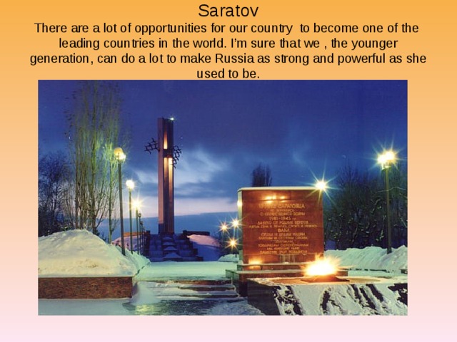    Saratov  There are a lot of opportunities for our country to become one of the leading countries in the world. I’m sure that we , the younger generation, can do a lot to make Russia as strong and powerful as she used to be.     