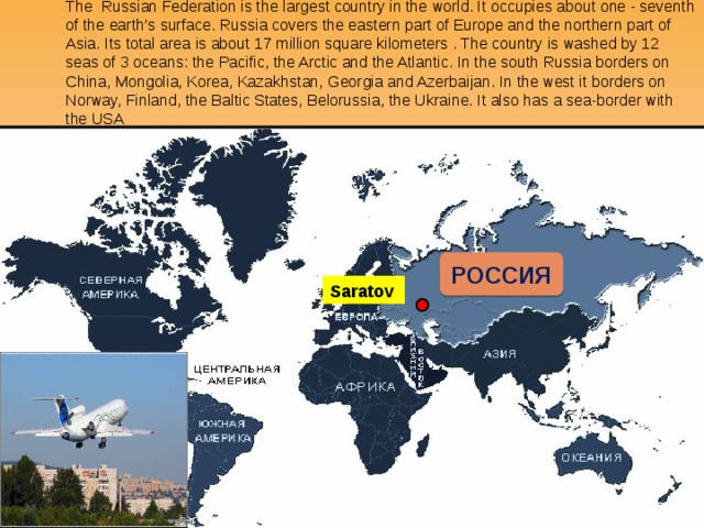 The Russian Federation is the largest country in the world. It occupies about one - seventh of the earth’s surface. Russia covers the eastern part of Europe and the northern part of Asia. Its total area is about 17 million square kilometers . The country is washed by 12 seas of 3 oceans: the Pacific, the Arctic and the Atlantic. In the south Russia borders on China, Mongolia, Korea, Kazakhstan, Georgia and Azerbaijan. In the west it borders on Norway, Finland, the Baltic States, Belorussia, the Ukraine. It also has a sea-border with the USA РОССИЯ Saratov 