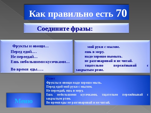 Как правильно есть 70   Соедините фразы:  Фрукты и овощи… Перед едой…. Не переедай… Ешь небольшими кусочками… Во время  еды…..   мой руки с мылом. ешь в меру. надо хорошо вымыть. не разговаривай и не читай. тщательно пережёвывай с закрытым ртом. Ответ : Фрукты и овощи надо хорошо мыть. Перед едой мой руки с мылом. Не переедай, ешь в меру. Ешь небольшими кусочками, тщательно пережёвывай с закрытым ртом. Во время еды не разговаривай и не читай.  Меню