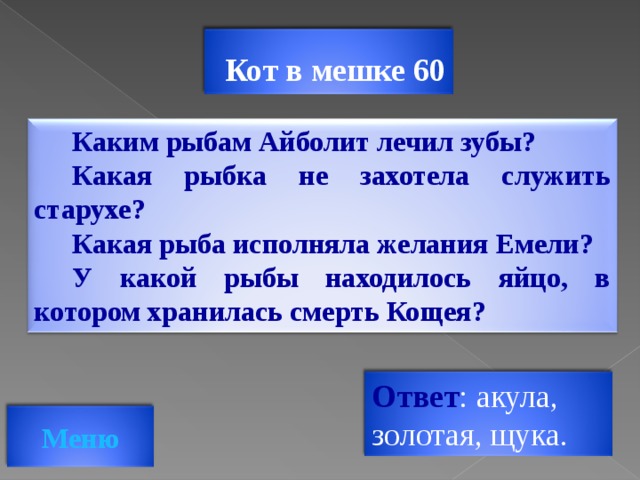 Кот в мешке 60 Каким рыбам Айболит лечил зубы? Какая рыбка не захотела служить старухе? Какая рыба исполняла желания Емели? У какой рыбы находилось яйцо, в котором хранилась смерть Кощея? Ответ : акула, золотая, щука. Меню