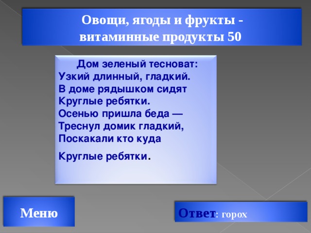 Овощи, ягоды и фрукты - витаминные продукты 50 Дом зеленый тесноват:  Узкий длинный, гладкий.  В доме рядышком сидят  Круглые ребятки.  Осенью пришла беда —  Треснул домик гладкий,  Поскакали кто куда  Круглые ребятки .   Меню Ответ : горох