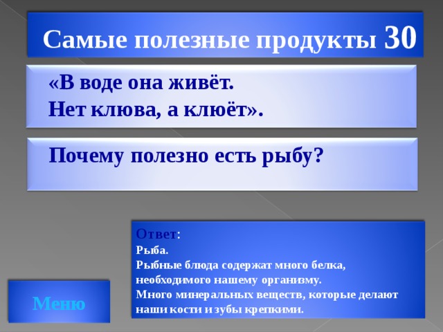 Самые полезные продукты 30 «В воде она живёт. Нет клюва, а клюёт».   Почему полезно есть рыбу?  Ответ : Рыба. Рыбные блюда содержат много белка, необходимого нашему организму. Много минеральных веществ, которые делают наши кости и зубы крепкими. Меню