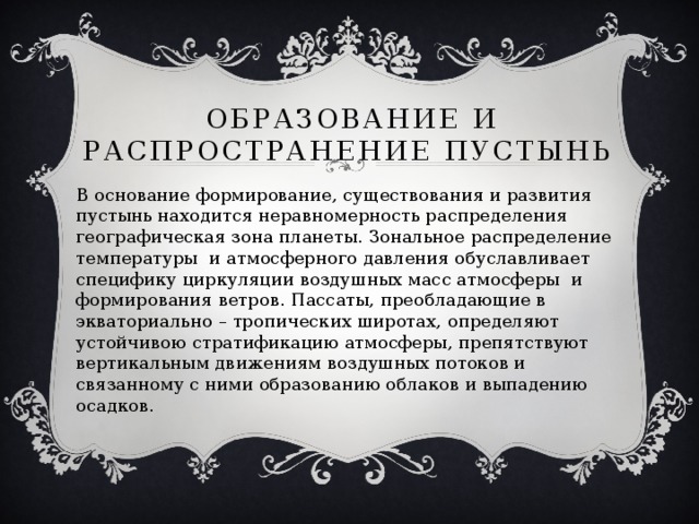 Образование и распространение пустынь В основание формирование, существования и развития пустынь находится неравномерность распределения географическая зона планеты. Зональное распределение температуры и атмосферного давления обуславливает специфику циркуляции воздушных масс атмосферы и формирования ветров. Пассаты, преобладающие в экваториально – тропических широтах, определяют устойчивою стратификацию атмосферы, препятствуют вертикальным движениям воздушных потоков и связанному с ними образованию облаков и выпадению осадков. 