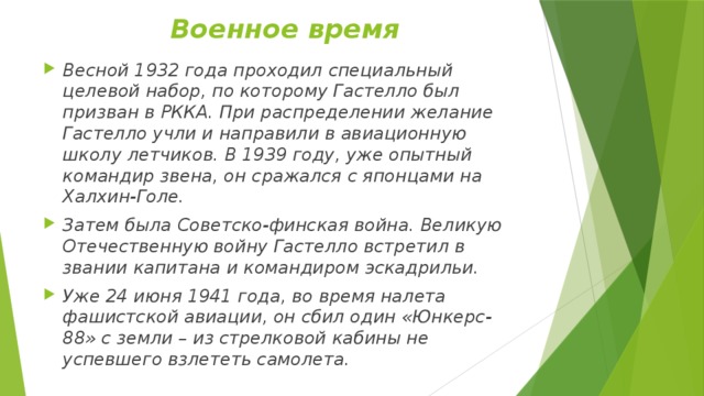 Военное время Весной 1932 года проходил специальный целевой набор, по которому Гастелло был призван в РККА. При распределении желание Гастелло учли и направили в авиационную школу летчиков. В 1939 году, уже опытный командир звена, он сражался с японцами на Халхин-Голе. Затем была Советско-финская война. Великую Отечественную войну Гастелло встретил в звании капитана и командиром эскадрильи. Уже 24 июня 1941 года, во время налета фашистской авиации, он сбил один «Юнкерс-88» с земли – из стрелковой кабины не успевшего взлететь самолета. 
