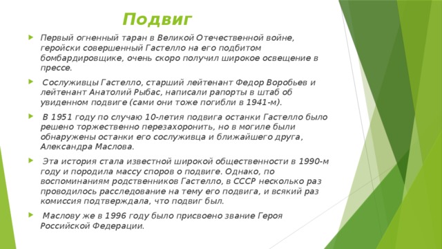Подвиг Первый огненный таран в Великой Отечественной войне, геройски совершенный Гастелло на его подбитом бомбардировщике, очень скоро получил широкое освещение в прессе.  Сослуживцы Гастелло, старший лейтенант Федор Воробьев и лейтенант Анатолий Рыбас, написали рапорты в штаб об увиденном подвиге (сами они тоже погибли в 1941-м).  В 1951 году по случаю 10-летия подвига останки Гастелло было решено торжественно перезахоронить, но в могиле были обнаружены останки его сослуживца и ближайшего друга, Александра Маслова.  Эта история стала известной широкой общественности в 1990-м году и породила массу споров о подвиге. Однако, по воспоминаниям родственников Гастелло, в СССР несколько раз проводилось расследование на тему его подвига, и всякий раз комиссия подтверждала, что подвиг был.  Маслову же в 1996 году было присвоено звание Героя Российской Федерации. 