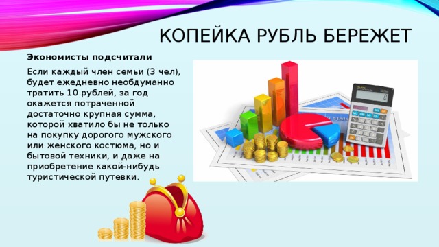Копейка рубль бережет Экономисты подсчитали Если каждый член семьи (3 чел), будет ежедневно необдуманно тратить 10 рублей, за год окажется потраченной достаточно крупная сумма, которой хватило бы не только на покупку дорогого мужского или женского костюма, но и бытовой техники, и даже на приобретение какой-нибудь туристической путевки. 