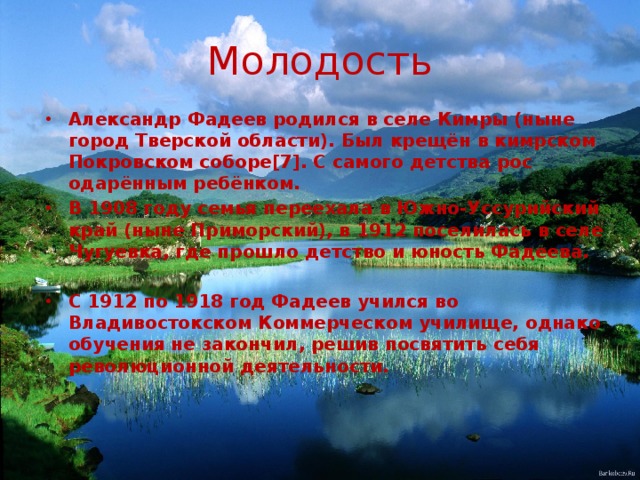 Молодость Александр Фадеев родился в селе Кимры (ныне город Тверской области). Был крещён в кимрском Покровском соборе[7]. С самого детства рос одарённым ребёнком. В 1908 году семья переехала в Южно-Уссурийский край (ныне Приморский), в 1912 поселилась в селе Чугуевка, где прошло детство и юность Фадеева.  С 1912 по 1918 год Фадеев учился во Владивостокском Коммерческом училище, однако обучения не закончил, решив посвятить себя революционной деятельности. 