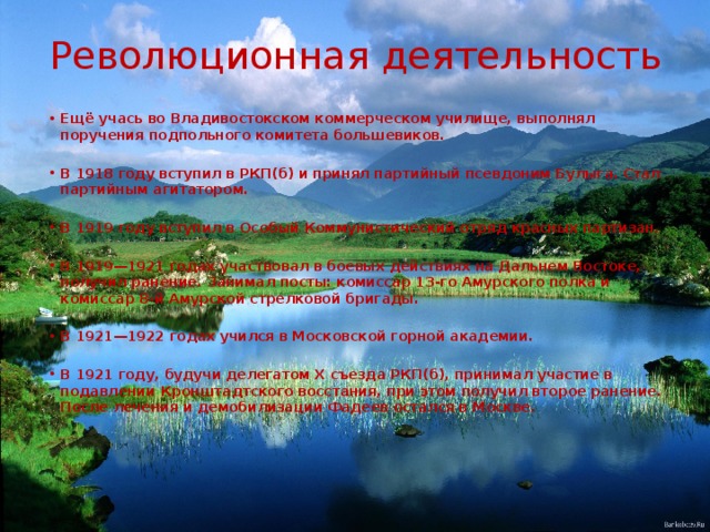 Революционная деятельность Ещё учась во Владивостокском коммерческом училище, выполнял поручения подпольного комитета большевиков.  В 1918 году вступил в РКП(б) и принял партийный псевдоним Булыга. Стал партийным агитатором.  В 1919 году вступил в Особый Коммунистический отряд красных партизан.  В 1919—1921 годах участвовал в боевых действиях на Дальнем Востоке, получил ранение. Занимал посты: комиссар 13-го Амурского полка и комиссар 8-й Амурской стрелковой бригады.  В 1921—1922 годах учился в Московской горной академии.  В 1921 году, будучи делегатом Х съезда РКП(б), принимал участие в подавлении Кронштадтского восстания, при этом получил второе ранение. После лечения и демобилизации Фадеев остался в Москве. 