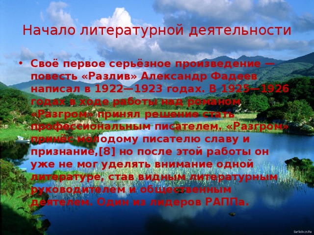Начало литературной деятельности Своё первое серьёзное произведение — повесть «Разлив» Александр Фадеев написал в 1922—1923 годах. В 1925—1926 годах в ходе работы над романом «Разгром» принял решение стать профессиональным писателем. «Разгром» принёс молодому писателю славу и признание,[8] но после этой работы он уже не мог уделять внимание одной литературе, став видным литературным руководителем и общественным деятелем. Один из лидеров РАППа. 