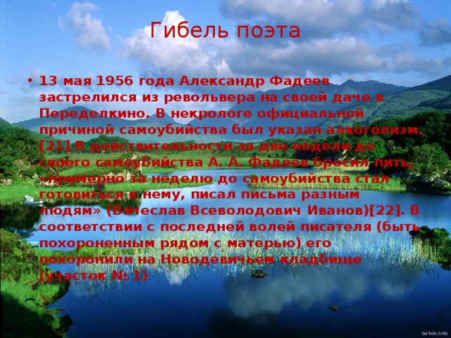 Гибель поэта   13 мая 1956 года Александр Фадеев застрелился из револьвера на своей даче в Переделкино. В некрологе официальной причиной самоубийства был указан алкоголизм.[21] В действительности за две недели до своего самоубийства А. А. Фадеев бросил пить, «примерно за неделю до самоубийства стал готовиться к нему, писал письма разным людям» (Вячеслав Всеволодович Иванов)[22]. В соответствии с последней волей писателя (быть похороненным рядом с матерью) его похоронили на Новодевичьем кладбище (участок № 1) 