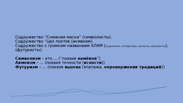       Содружество “Снежная маска” (символисты).  Содружество “Цех поэтов (акмеизм).  Содружество с громким названием ХЛАМ ( художники, литераторы, артисты, музыканты ), (футуристы).   Символизм – это ... (“поэзия намёков ”)  Акмеизм – ... (поэзия точности ( ясности ))  Футуризм – ... (поэзия вызова (эпатажа, опровержения традиций ))        