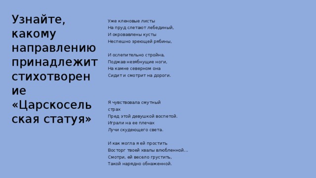 Узнайте, какому направлению принадлежит стихотворение  «Царскосельская статуя» Уже кленовые листы На пруд слетают лебединый, И окровавлены кусты Неспешно зреющей рябины, И ослепительно стройна, Поджав незябнущие ноги, На камне северном она Сидит и смотрит на дороги. Я чувствовала смутный страх Пред этой девушкой воспетой. Играли на ее плечах Лучи скудеющего света. И как могла я ей простить Восторг твоей хвалы влюбленной... Смотри, ей весело грустить, Такой нарядно обнаженной. 