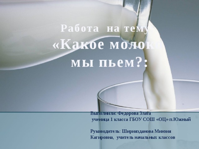 Работа на тему: «Какое молоко  мы пьем?: Выполнили: Федорова Злата  ученица 1 класса ГБОУ СОШ «ОЦ» п.Южный   Руководитель: Шириязданова Минзия Кагировна, учитель начальных классов 