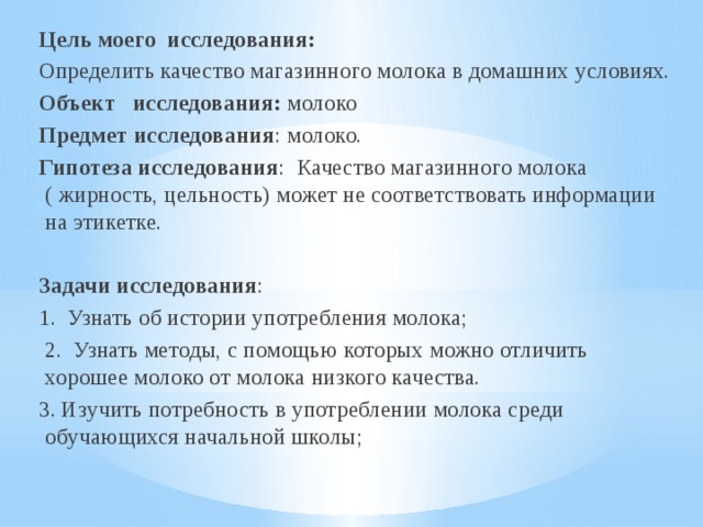 Цель моего исследования: Определить качество магазинного молока в домашних условиях. Объект исследования: молоко Предмет исследования : молоко. Гипотеза исследования : Качество магазинного молока ( жирность, цельность) может не соответствовать информации на этикетке.   Задачи исследования : 1. Узнать об истории употребления молока;  2. Узнать методы, с помощью которых можно отличить хорошее молоко от молока низкого качества. 3. Изучить потребность в употреблении молока среди обучающихся начальной школы; 