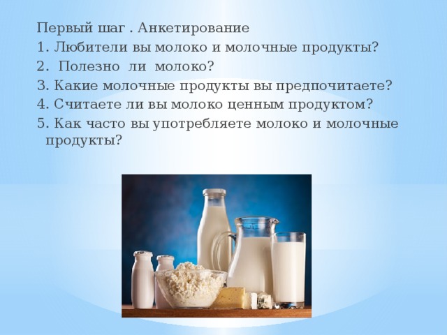 Первый шаг . Анкетирование 1. Любители вы молоко и молочные продукты? 2. Полезно ли молоко? 3. Какие молочные продукты вы предпочитаете? 4. Считаете ли вы молоко ценным продуктом? 5. Как часто вы употребляете молоко и молочные продукты? 