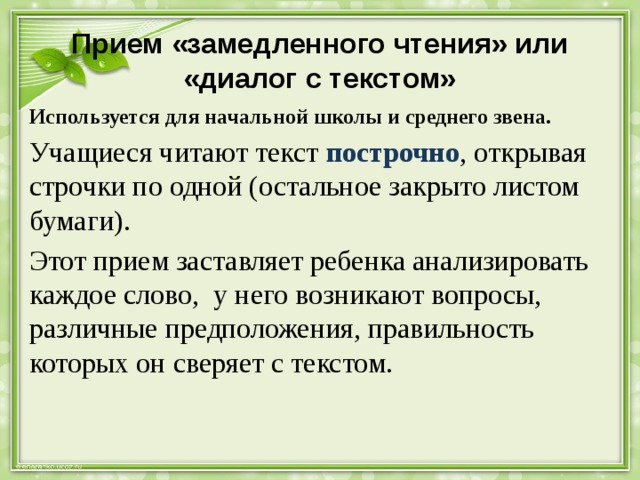 Прием «замедленного чтения» или «диалог с текстом» Используется для начальной школы и среднего звена. Учащиеся читают текст построчно , открывая строчки по одной (остальное закрыто листом бумаги). Этот прием заставляет ребенка анализировать каждое слово, у него возникают вопросы, различные предположения, правильность которых он сверяет с текстом. 