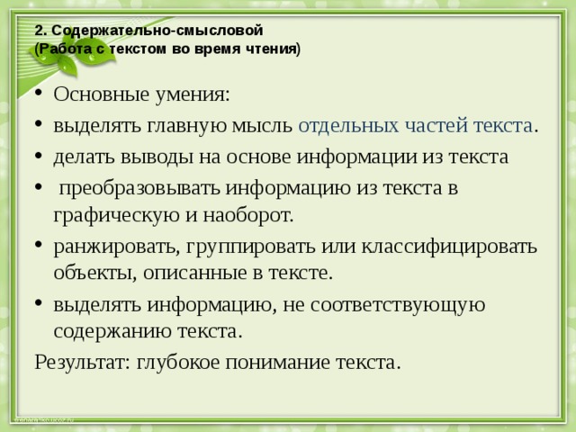 2. Содержательно-смысловой  (Работа с текстом во время чтения)   Основные умения: выделять главную мысль отдельных частей текста . делать выводы на основе информации из текста   преобразовывать информацию из текста в графическую и наоборот. ранжировать, группировать или классифицировать объекты, описанные в тексте. выделять информацию, не соответствующую содержанию текста. Результат: глубокое понимание текста. 