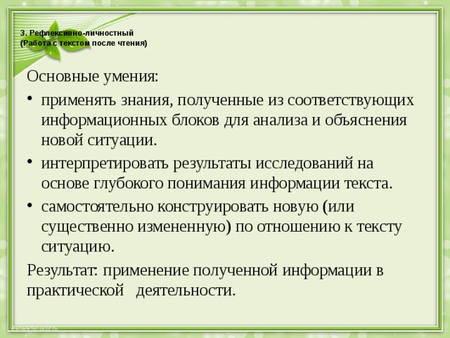  3. Рефлексивно-личностный  (Работа с текстом после чтения)   Основные умения: применять знания, полученные из соответствующих информационных блоков для анализа и объяснения новой ситуации. интерпретировать результаты исследований на основе глубокого понимания информации текста. самостоятельно конструировать новую (или существенно измененную) по отношению к тексту ситуацию. Результат: применение полученной информации в практической деятельности. 