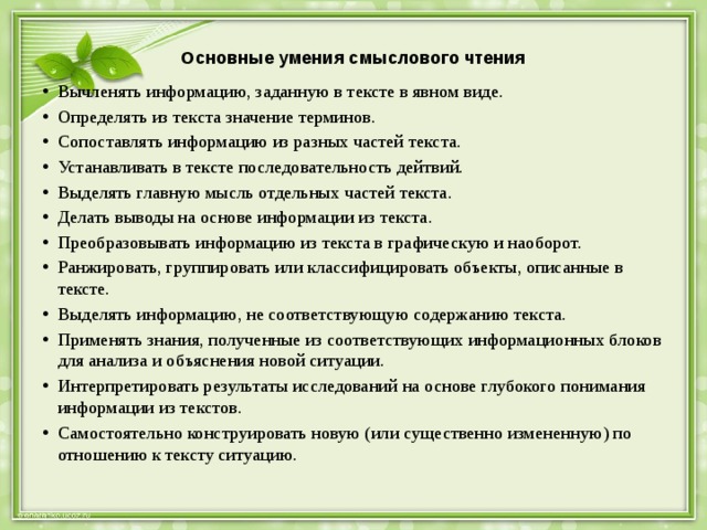 Основные умения смыслового чтения   Вычленять информацию, заданную в тексте в явном виде. Определять из текста значение терминов. Сопоставлять информацию из разных частей текста. Устанавливать в тексте последовательность дейтвий. Выделять главную мысль отдельных частей текста. Делать выводы на основе информации из текста. Преобразовывать информацию из текста в графическую и наоборот. Ранжировать, группировать или классифицировать объекты, описанные в тексте. Выделять информацию, не соответствующую содержанию текста. Применять знания, полученные из соответствующих информационных блоков для анализа и объяснения новой ситуации. Интерпретировать результаты исследований на основе глубокого понимания информации из текстов. Самостоятельно конструировать новую (или существенно измененную) по отношению к тексту ситуацию. 