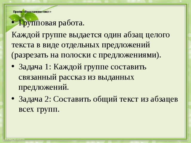  Приём «Восстанови текст»   Групповая работа. Каждой группе выдается один абзац целого текста в виде отдельных предложений (разрезать на полоски с предложениями). Задача 1: Каждой группе составить связанный рассказ из выданных предложений. Задача 2: Составить общий текст из абзацев всех групп. 