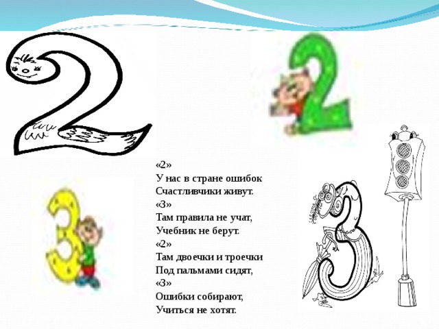 «2»  У нас в стране ошибок Счастливчики живут. «3»  Там правила не учат, Учебник не берут. «2»  Там двоечки и троечки Под пальмами сидят, «3»  Ошибки собирают, Учиться не хотят. 
