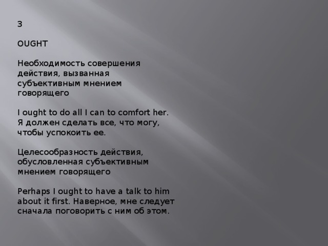 3 OUGHT Необходимость совершения действия, вызванная субъективным мнением говорящего I ought to do all I can to comfort her. Я должен сделать все, что могу, чтобы успокоить ее. Целесообразность действия, обусловленная субъективным мнением говорящего Perhaps I ought to have a talk to him about it first. Наверное, мне следует сначала поговорить с ним об этом. 