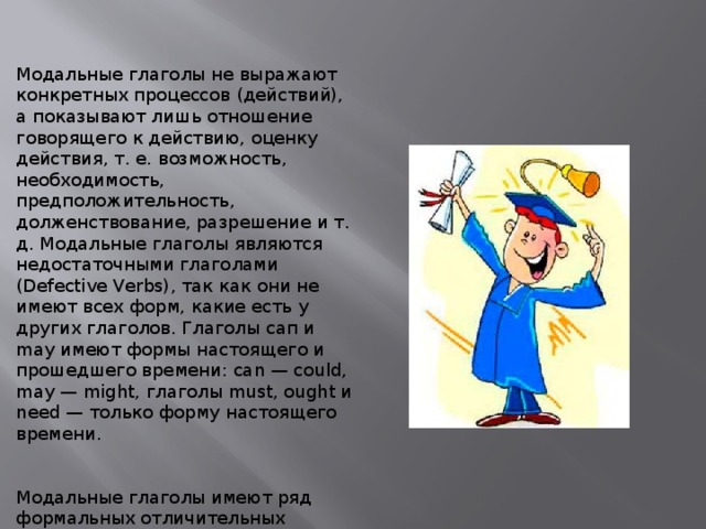 Модальные глаголы не выражают конкретных процессов (действий), а показывают лишь отношение говорящего к действию, оценку действия, т. е. возможность, необходимость, предположительность, долженствование, разрешение и т. д. Модальные глаголы являются недостаточными глаголами (Defective Verbs), так как они не имеют всех форм, какие есть у других глаголов. Глаголы сап и may имеют формы настоящего и прошедшего времени: can — could, may — might, глаголы must, ought и need — только форму настоящего времени. Модальные глаголы имеют ряд формальных отличительных особенностей. 