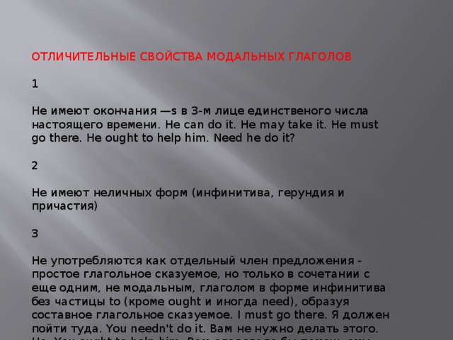 ОТЛИЧИТЕЛЬНЫЕ СВОЙСТВА МОДАЛЬНЫХ ГЛАГОЛОВ 1 Не имеют окончания —s в 3-м лице единственого числа настоящего времени. He can do it. He may take it. He must go there. He ought to help him. Need he do it? 2 Не имеют неличных форм (инфинитива, герундия и причастия) 3 Не употребляются как отдельный член предложения - простое глагольное сказуемое, но только в сочетании с еще одним, не модальным, глаголом в форме инфинитива без частицы to (кроме ought и иногда need), образуя составное глагольное сказуемое. I must go there. Я должен пойти туда. You needn't do it. Вам не нужно делать этого. Но: You ought to help him. Вам следовало бы помочь ему. 