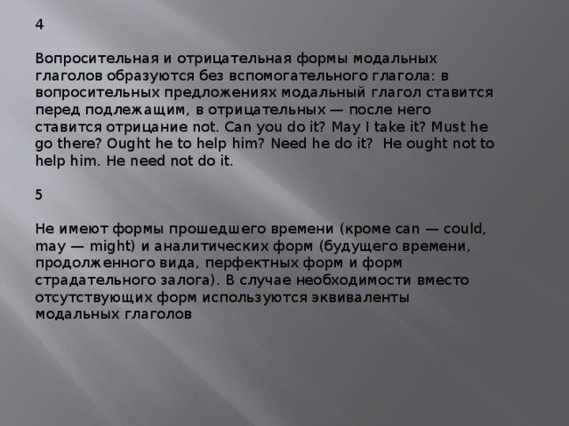 4 Вопросительная и отрицательная формы модальных глаголов образуются без вспомогательного глагола: в вопросительных предложениях модальный глагол ставится перед подлежащим, в отрицательных — после него ставится отрицание not. Can you do it? May I take it? Must he go there? Ought he to help him? Need he do it? He ought not to help him. He need not do it. 5 Не имеют формы прошедшего времени (кроме can — could, may — might) и аналитических форм (будущего времени, продолженного вида, перфектных форм и форм страдательного залога). В случае необходимости вместо отсутствующих форм используются эквиваленты модальных глаголов 