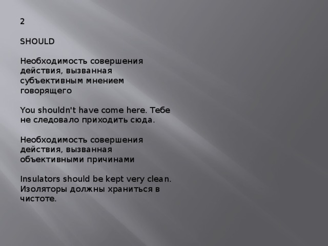 2 SHOULD Необходимость совершения действия, вызванная субъективным мнением говорящего You shouldn't have come here. Тебе не следовало приходить сюда. Необходимость совершения действия, вызванная объективными причинами Insulators should be kept very clean. Изоляторы должны храниться в чистоте. 