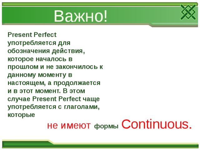 Важно! Present Perfect употребляется для обозначения действия, которое началось в прошлом и не закон­чилось к данному моменту в настоящем, а продолжается и в этот момент. В этом случае Present Perfect чаще употребляется с глаголами, которые Continuous. не имеют формы 