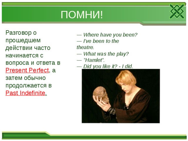 ПОМНИ! Разговор о прошедшем действии часто начинается с вопроса и ответа в Present Perfect , а затем обычно продолжается в Past Indefinite .   — Where have you been?  — I've been to the theatre.  — What was the play?  — 