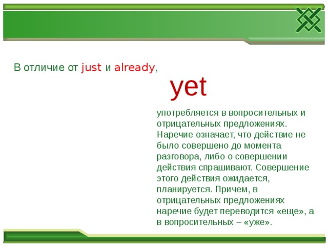В отличие от just  и already , yet  употребляется в вопросительных и отрицательных предложениях. Наречие означает, что действие не было совершено до момента разговора, либо о совершении действия спрашивают. Совершение этого действия ожидается, планируется. Причем, в отрицательных предложениях наречие будет переводится «еще», а в вопросительных – «уже». 