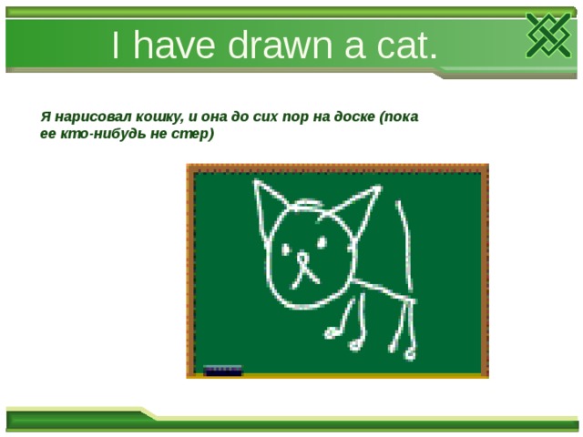 I have drawn a cat. Я нарисовал кошку, и она до сих пор на доске (пока ее кто-нибудь не стер) 