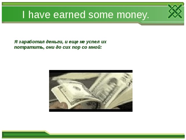 I have earned some money. Я заработал деньги, и еще не успел их потратить, они до сих пор со мной: 