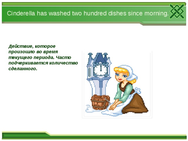 Cinderella has washed two hundred dishes since morning. Действие, которое произошло во время текущего периода. Часто подчеркивается количество сделанного.       